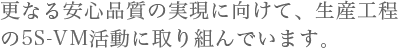 更なる安心品質の実現に向けて、生産工程の5S-VM活動に取り組んでいます。