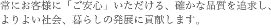 常にお客様に「ご安心」いただける、確かな品質を追求し、よりよい社会、暮らしの発展に貢献します。